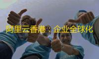 阿里云香港	：企业全球化数字基建的黄金选择
